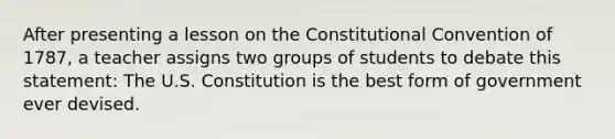 After presenting a lesson on the Constitutional Convention of 1787, a teacher assigns two groups of students to debate this statement: The U.S. Constitution is the best form of government ever devised.