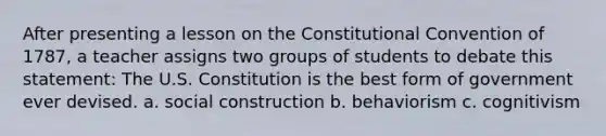 After presenting a lesson on <a href='https://www.questionai.com/knowledge/knd5xy61DJ-the-constitutional-convention' class='anchor-knowledge'>the constitutional convention</a> of 1787, a teacher assigns two groups of students to debate this statement: The U.S. Constitution is the best form of government ever devised. a. social construction b. behaviorism c. cognitivism