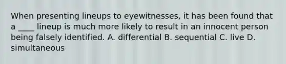 When presenting lineups to eyewitnesses, it has been found that a ____ lineup is much more likely to result in an innocent person being falsely identified. A. differential B. sequential C. live D. simultaneous