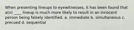 When presenting lineups to eyewitnesses, it has been found that a(n) ____ lineup is much more likely to result in an innocent person being falsely identified. a. immediate b. simultaneous c. precued d. sequential