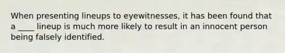 When presenting lineups to eyewitnesses, it has been found that a ____ lineup is much more likely to result in an innocent person being falsely identified.