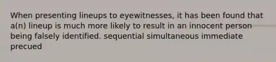 When presenting lineups to eyewitnesses, it has been found that a(n) lineup is much more likely to result in an innocent person being falsely identified. sequential simultaneous immediate precued