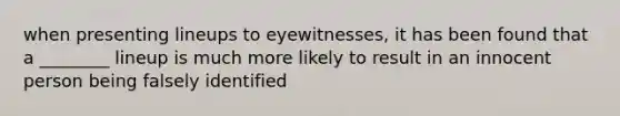 when presenting lineups to eyewitnesses, it has been found that a ________ lineup is much more likely to result in an innocent person being falsely identified