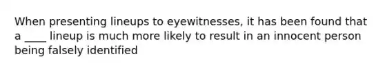 When presenting lineups to eyewitnesses, it has been found that a ____ lineup is much more likely to result in an innocent person being falsely identified