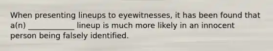 When presenting lineups to eyewitnesses, it has been found that a(n) ____________ lineup is much more likely in an innocent person being falsely identified.