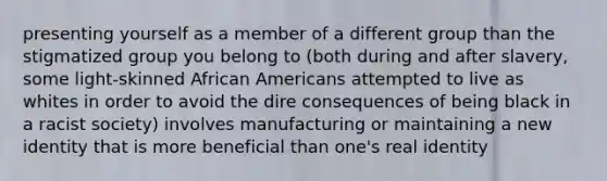 presenting yourself as a member of a different group than the stigmatized group you belong to (both during and after slavery, some light-skinned African Americans attempted to live as whites in order to avoid the dire consequences of being black in a racist society) involves manufacturing or maintaining a new identity that is more beneficial than one's real identity