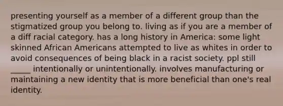 presenting yourself as a member of a different group than the stigmatized group you belong to. living as if you are a member of a diff racial category. has a long history in America: some light skinned African Americans attempted to live as whites in order to avoid consequences of being black in a racist society. ppl still _____ intentionally or unintentionally. involves manufacturing or maintaining a new identity that is more beneficial than one's real identity.