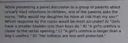 While presenting a panel discussion to a group of parents about urinary tract infections in children, one of the parents asks the nurse, "Why would my daughter be more at risk than my son?" Which response by the nurse would be most accurate? A) "Girls have a smaller bladder size than boys do." B) "A girl's urethra is closer to the rectal opening." C) "A girl's urethra is longer than a boy's urethra." D) "Her kidneys are less well protected."