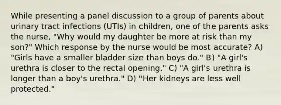 While presenting a panel discussion to a group of parents about urinary tract infections (UTIs) in children, one of the parents asks the nurse, "Why would my daughter be more at risk than my son?" Which response by the nurse would be most accurate? A) "Girls have a smaller bladder size than boys do." B) "A girl's urethra is closer to the rectal opening." C) "A girl's urethra is longer than a boy's urethra." D) "Her kidneys are less well protected."