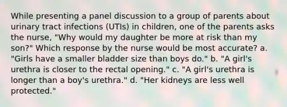 While presenting a panel discussion to a group of parents about urinary tract infections (UTIs) in children, one of the parents asks the nurse, "Why would my daughter be more at risk than my son?" Which response by the nurse would be most accurate? a. "Girls have a smaller bladder size than boys do." b. "A girl's urethra is closer to the rectal opening." c. "A girl's urethra is longer than a boy's urethra." d. "Her kidneys are less well protected."