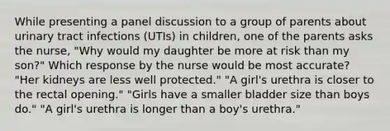 While presenting a panel discussion to a group of parents about urinary tract infections (UTIs) in children, one of the parents asks the nurse, "Why would my daughter be more at risk than my son?" Which response by the nurse would be most accurate? "Her kidneys are less well protected." "A girl's urethra is closer to the rectal opening." "Girls have a smaller bladder size than boys do." "A girl's urethra is longer than a boy's urethra."