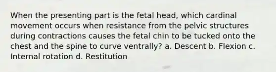 When the presenting part is the fetal head, which cardinal movement occurs when resistance from the pelvic structures during contractions causes the fetal chin to be tucked onto the chest and the spine to curve ventrally? a. Descent b. Flexion c. Internal rotation d. Restitution