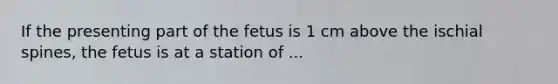 If the presenting part of the fetus is 1 cm above the ischial spines, the fetus is at a station of ...