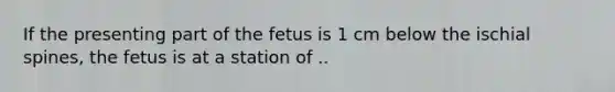 If the presenting part of the fetus is 1 cm below the ischial spines, the fetus is at a station of ..