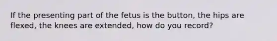 If the presenting part of the fetus is the button, the hips are flexed, the knees are extended, how do you record?