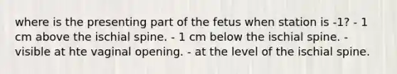 where is the presenting part of the fetus when station is -1? - 1 cm above the ischial spine. - 1 cm below the ischial spine. - visible at hte vaginal opening. - at the level of the ischial spine.