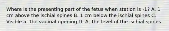 Where is the presenting part of the fetus when station is -1? A. 1 cm above the ischial spines B. 1 cm below the ischial spines C. Visible at the vaginal opening D. At the level of the ischial spines