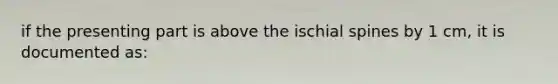 if the presenting part is above the ischial spines by 1 cm, it is documented as: