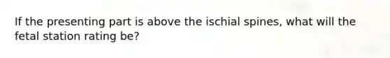 If the presenting part is above the ischial spines, what will the fetal station rating be?