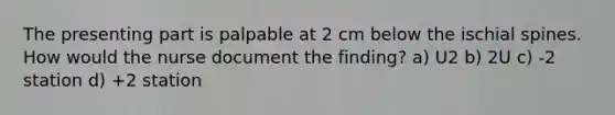 The presenting part is palpable at 2 cm below the ischial spines. How would the nurse document the finding? a) U2 b) 2U c) -2 station d) +2 station