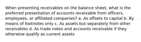 When presenting receivables on the balance sheet, what is the preferred presentation of accounts receivable from officers, employees, or affiliated companies? a. As offsets to capital b. By means of footnotes only c. As assets but separately from other receivables d. As trade notes and accounts receivable if they otherwise qualify as current assets