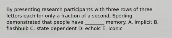 By presenting research participants with three rows of three letters each for only a fraction of a second, Sperling demonstrated that people have ________ memory. A. implicit B. flashbulb C. state-dependent D. echoic E. iconic