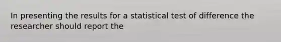 In presenting the results for a statistical test of difference the researcher should report the