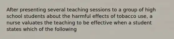 After presenting several teaching sessions to a group of high school students about the harmful effects of tobacco use, a nurse valuates the teaching to be effective when a student states which of the following