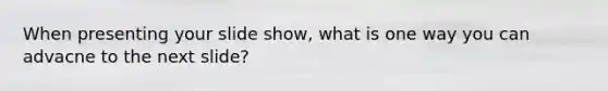 When presenting your slide show, what is one way you can advacne to the next slide?