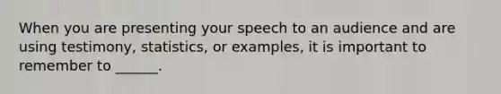 When you are presenting your speech to an audience and are using testimony, statistics, or examples, it is important to remember to ______.