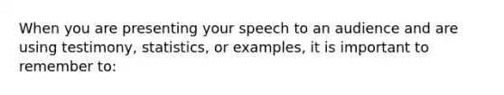 When you are presenting your speech to an audience and are using testimony, statistics, or examples, it is important to remember to: