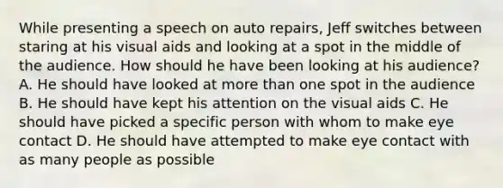 While presenting a speech on auto repairs, Jeff switches between staring at his visual aids and looking at a spot in the middle of the audience. How should he have been looking at his audience? A. He should have looked at more than one spot in the audience B. He should have kept his attention on the visual aids C. He should have picked a specific person with whom to make eye contact D. He should have attempted to make eye contact with as many people as possible