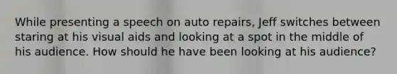 While presenting a speech on auto repairs, Jeff switches between staring at his visual aids and looking at a spot in the middle of his audience. How should he have been looking at his audience?