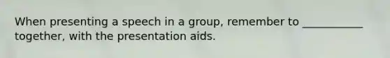 When presenting a speech in a group, remember to ___________ together, with the presentation aids.