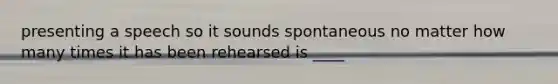 presenting a speech so it sounds spontaneous no matter how many times it has been rehearsed is ____