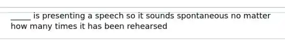 _____ is presenting a speech so it sounds spontaneous no matter how many times it has been rehearsed