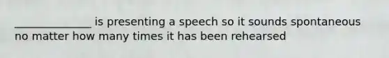 ______________ is presenting a speech so it sounds spontaneous no matter how many times it has been rehearsed