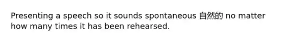Presenting a speech so it sounds spontaneous 自然的 no matter how many times it has been rehearsed.