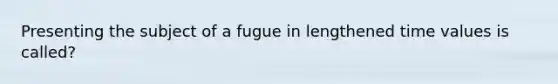 Presenting the subject of a fugue in lengthened time values is called?