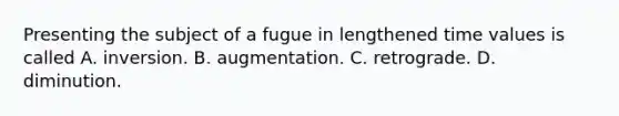 Presenting the subject of a fugue in lengthened time values is called A. inversion. B. augmentation. C. retrograde. D. diminution.