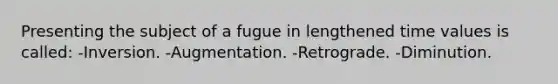 Presenting the subject of a fugue in lengthened time values is called: -Inversion. -Augmentation. -Retrograde. -Diminution.