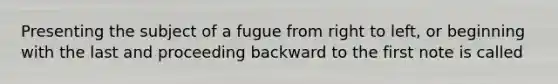 Presenting the subject of a fugue from right to left, or beginning with the last and proceeding backward to the first note is called