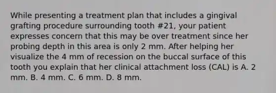 While presenting a treatment plan that includes a gingival grafting procedure surrounding tooth #21, your patient expresses concern that this may be over treatment since her probing depth in this area is only 2 mm. After helping her visualize the 4 mm of recession on the buccal surface of this tooth you explain that her clinical attachment loss (CAL) is A. 2 mm. B. 4 mm. C. 6 mm. D. 8 mm.