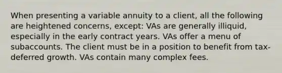 When presenting a variable annuity to a client, all the following are heightened concerns, except: VAs are generally illiquid, especially in the early contract years. VAs offer a menu of subaccounts. The client must be in a position to benefit from tax-deferred growth. VAs contain many complex fees.