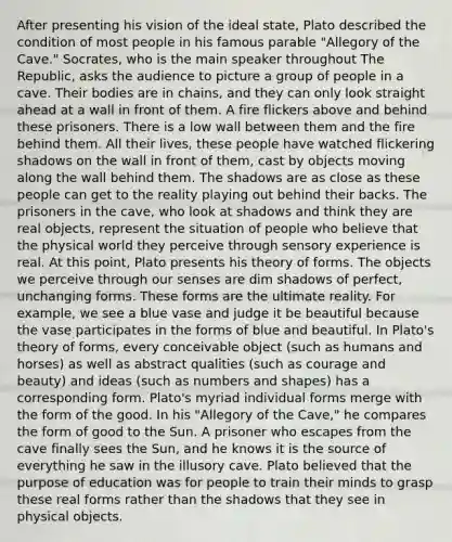 After presenting his vision of the ideal state, Plato described the condition of most people in his famous parable "Allegory of the Cave." Socrates, who is the main speaker throughout The Republic, asks the audience to picture a group of people in a cave. Their bodies are in chains, and they can only look straight ahead at a wall in front of them. A fire flickers above and behind these prisoners. There is a low wall between them and the fire behind them. All their lives, these people have watched flickering shadows on the wall in front of them, cast by objects moving along the wall behind them. The shadows are as close as these people can get to the reality playing out behind their backs. The prisoners in the cave, who look at shadows and think they are real objects, represent the situation of people who believe that the physical world they perceive through sensory experience is real. At this point, Plato presents his theory of forms. The objects we perceive through our senses are dim shadows of perfect, unchanging forms. These forms are the ultimate reality. For example, we see a blue vase and judge it be beautiful because the vase participates in the forms of blue and beautiful. In Plato's theory of forms, every conceivable object (such as humans and horses) as well as abstract qualities (such as courage and beauty) and ideas (such as numbers and shapes) has a corresponding form. Plato's myriad individual forms merge with the form of the good. In his "Allegory of the Cave," he compares the form of good to the Sun. A prisoner who escapes from the cave finally sees the Sun, and he knows it is the source of everything he saw in the illusory cave. Plato believed that the purpose of education was for people to train their minds to grasp these real forms rather than the shadows that they see in physical objects.