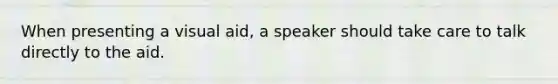 When presenting a visual aid, a speaker should take care to talk directly to the aid.