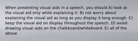 When presenting visual aids in a speech, you should A) look at the visual aid only while explaining it. B) not worry about explaining the visual aid as long as you display it long enough. C) keep the visual aid on display throughout the speech. D) avoid drawing visual aids on the chalkboard/whiteboard. E) all of the above