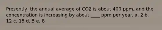 ​Presently, the annual average of CO2 is about 400 ppm, and the concentration is increasing by about ____ ppm per year. a. 2 b. 12 c. 15 d. 5 e. 8