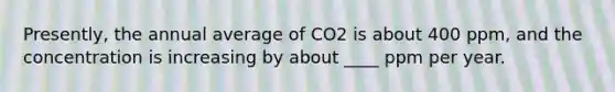 ​Presently, the annual average of CO2 is about 400 ppm, and the concentration is increasing by about ____ ppm per year.