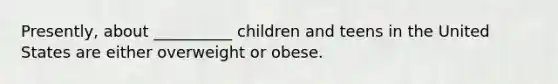 Presently, about __________ children and teens in the United States are either overweight or obese.